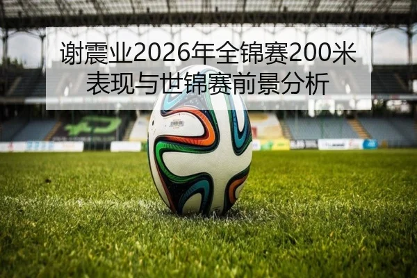 谢震业2026年全锦赛200米表现与世锦赛前景分析